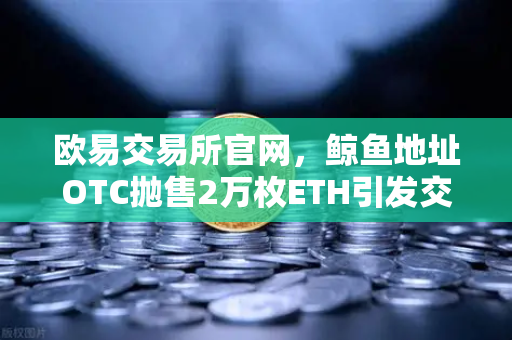 欧易交易所官网，鲸鱼地址OTC抛售2万枚ETH引发交易量异常预警