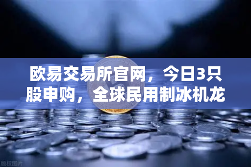 欧易交易所官网，今日3只股申购，全球民用制冰机龙头领衔