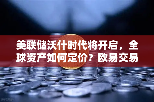 美联储沃什时代将开启，全球资产如何定价？欧易交易所官网深度解析