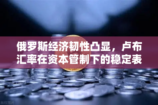 俄罗斯经济韧性凸显，卢布汇率在资本管制下的稳定表现与全球影响解析