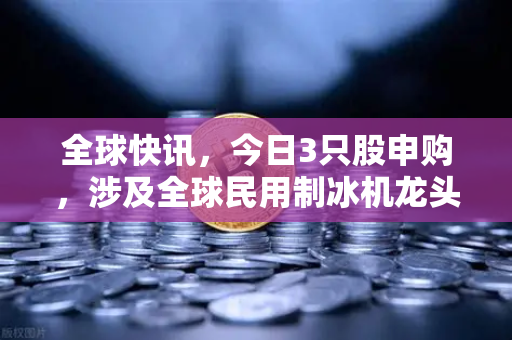 全球快讯，今日3只股申购，涉及全球民用制冰机龙头