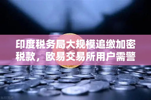 印度税务局大规模追缴加密税款，欧易交易所用户需警惕税务合规风险