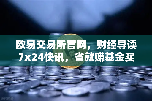 欧易交易所官网，财经导读7x24快讯，省就赚基金买入费1折起—投资者必读的财富增值指南