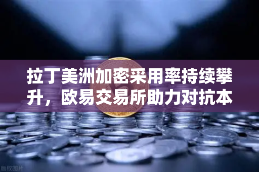 拉丁美洲加密采用率持续攀升，欧易交易所助力对抗本国货币贬值
