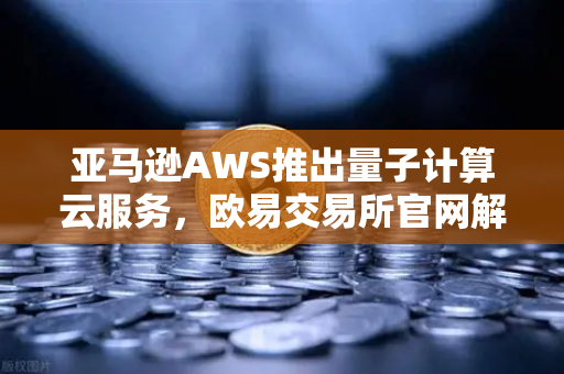 亚马逊AWS推出量子计算云服务，欧易交易所官网解析科研新生态
