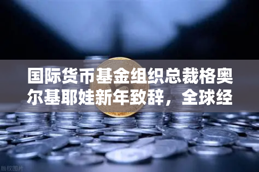 国际货币基金组织总裁格奥尔基耶娃新年致辞，全球经济韧性下的欧易交易所机遇