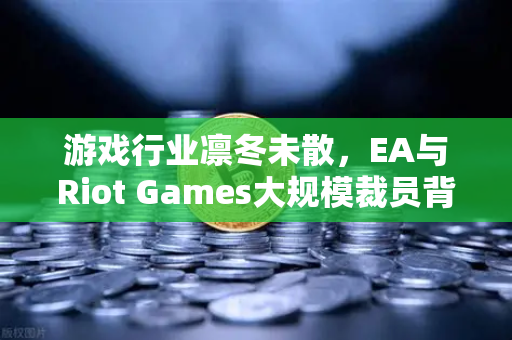游戏行业凛冬未散，EA与Riot Games大规模裁员背后的深层逻辑与生存指南