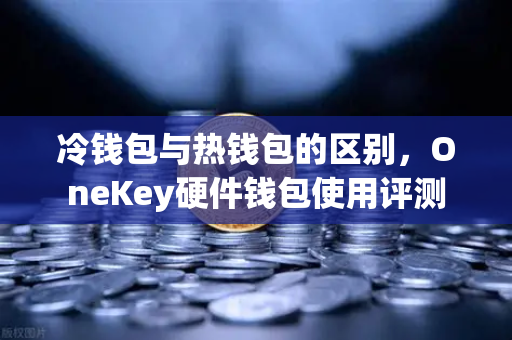 冷钱包与热钱包的区别，OneKey硬件钱包使用评测