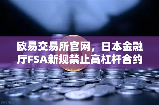欧易交易所官网，日本金融厅FSA新规禁止高杠杆合约，全球加密监管再升级