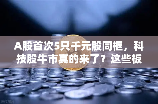 A股首次5只千元股同框，科技股牛市真的来了？这些板块涌现最多