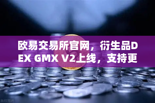 欧易交易所官网，衍生品DEX GMX V2上线，支持更多长尾资产交易，开启去中心化衍生品新纪元
