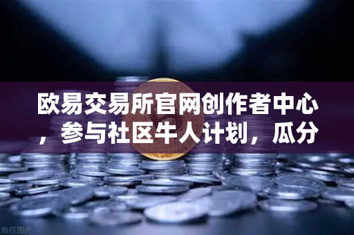 欧易交易所官网创作者中心，参与社区牛人计划，瓜分百万流量！优质内容变现全指南