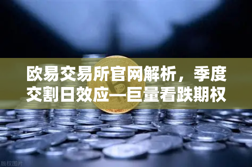 欧易交易所官网解析，季度交割日效应—巨量看跌期权未平仓，压制价格反弹