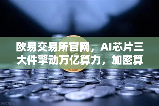 欧易交易所官网，AI芯片三大件擎动万亿算力，加密算力代币价值迎重估浪潮
