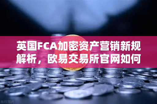 英国FCA加密资产营销新规解析，欧易交易所官网如何合规引领行业发展