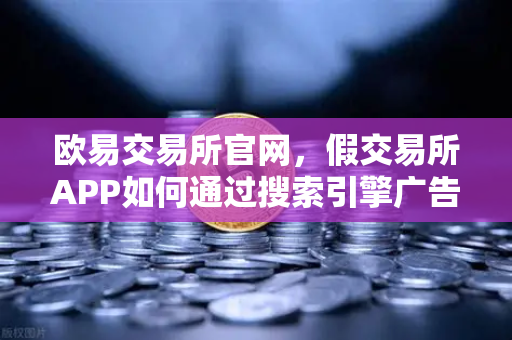 欧易交易所官网，假交易所APP如何通过搜索引擎广告传播？常见骗局深度揭秘