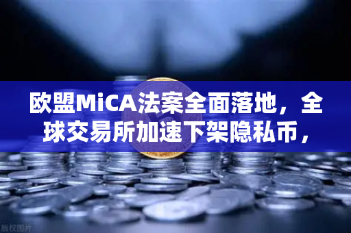 欧盟MiCA法案全面落地，全球交易所加速下架隐私币，欧易如何引领合规新格局？