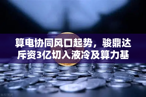 算电协同风口起势，骏鼎达斥资3亿切入液冷及算力基建，区块链赛道迎来新变量