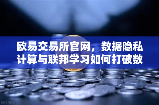 欧易交易所官网，数据隐私计算与联邦学习如何打破数据孤岛