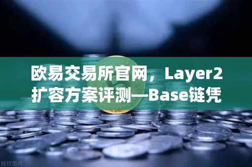 欧易交易所官网，Layer2扩容方案评测—Base链凭什么凭借Coinbase背景快速崛起？