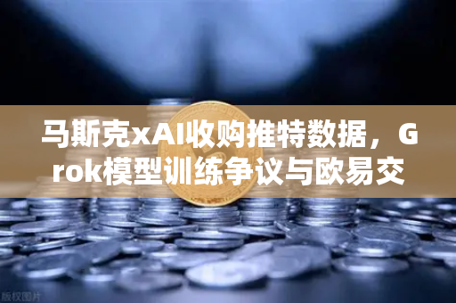 马斯克xAI收购推特数据，Grok模型训练争议与欧易交易所下载趋势分析