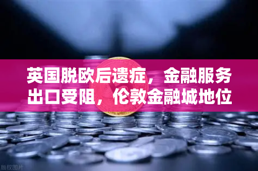 英国脱欧后遗症，金融服务出口受阻，伦敦金融城地位动摇