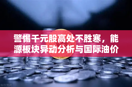 警惕千元股高处不胜寒，能源板块异动分析与国际油价走高下的投资策略