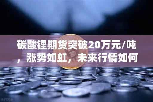 碳酸锂期货突破20万元/吨，涨势如虹，未来行情如何演绎？