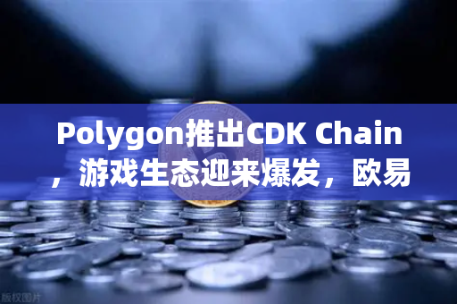 Polygon推出CDK Chain，游戏生态迎来爆发，欧易交易所官网深度解析