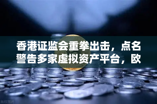 香港证监会重拳出击，点名警告多家虚拟资产平台，欧易交易所如何应对监管风暴？