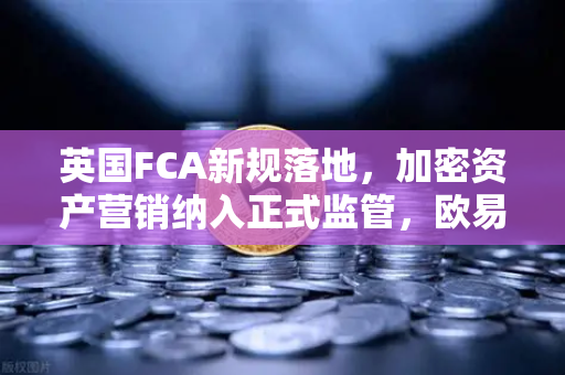 英国FCA新规落地，加密资产营销纳入正式监管，欧易交易所如何应对合规挑战？