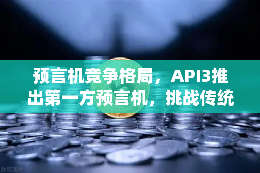 预言机竞争格局，API3推出第一方预言机，挑战传统模式