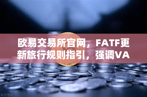 欧易交易所官网，FATF更新旅行规则指引，强调VASP需共享受益所有人信息