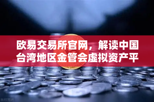 欧易交易所官网，解读中国台湾地区金管会虚拟资产平台及交易业务管理办法草案对全球加密市场的影响