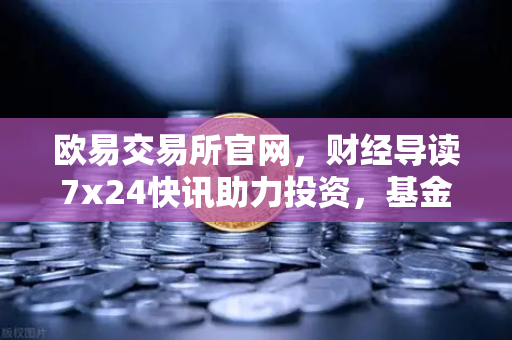 欧易交易所官网，财经导读7x24快讯助力投资，基金买入费1折起省就赚-第1张图片-欧易交易所