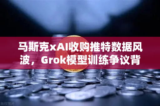 马斯克xAI收购推特数据风波，Grok模型训练争议背后的AI伦理与数据主权博弈