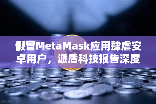 假冒MetaMask应用肆虐安卓用户，派盾科技报告深度解析与加密资产防护指南