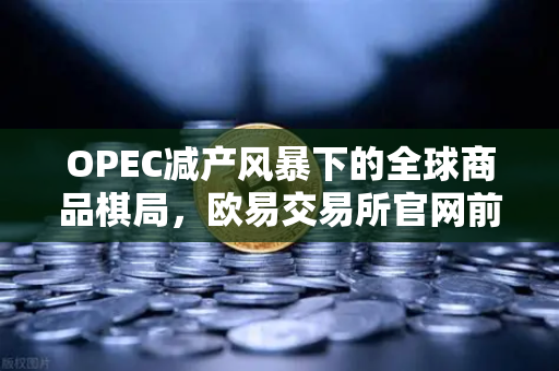 OPEC减产风暴下的全球商品棋局，欧易交易所官网前瞻性解读
