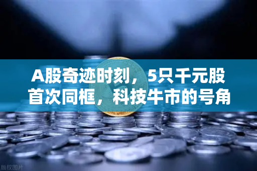 A股奇迹时刻,5只千元股首次同框,科技牛市的号角已经吹响?-第1张图片-欧易交易所 A股奇迹时刻,5只千元股首次同框,科技牛市的号角已经吹响?-第1张图片-欧易交易所