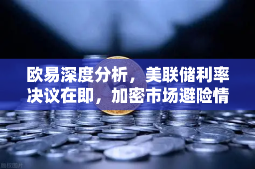 欧易深度分析，美联储利率决议在即，加密市场避险情绪升温