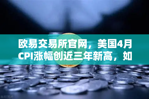 欧易交易所官网，美国4月CPI涨幅创近三年新高，如何影响美联储政策？