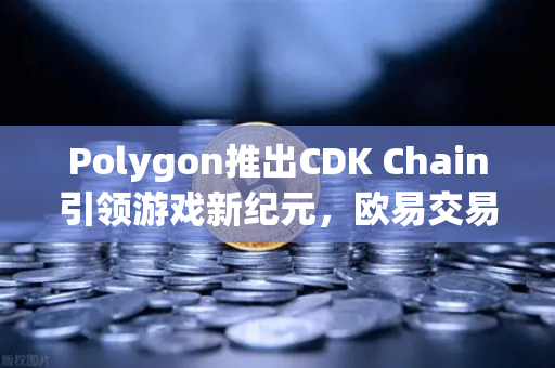 Polygon推出CDK Chain引领游戏新纪元，欧易交易所官网深度解析生态机遇
