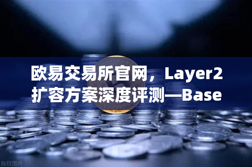 欧易交易所官网，Layer2扩容方案深度评测—Base链凭Coinbase背景强势崛起