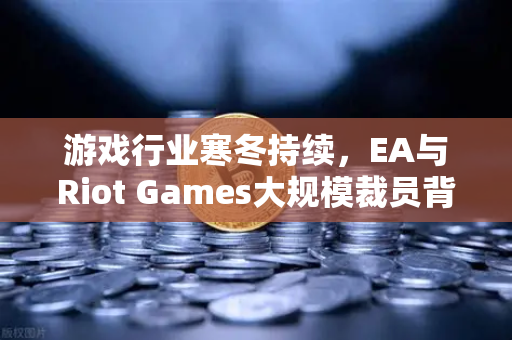 游戏行业寒冬持续，EA与Riot Games大规模裁员背后的生存法则