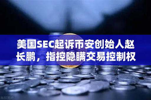 美国SEC起诉币安创始人赵长鹏，指控隐瞒交易控制权，加密监管风暴再起