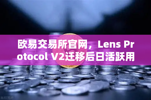 欧易交易所官网，Lens Protocol V2迁移后日活跃用户数激增300%去中心化社交生态迎来拐点