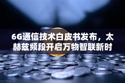 6G通信技术白皮书发布，太赫兹频段开启万物智联新时代
