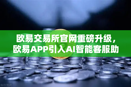 欧易交易所官网重磅升级，欧易APP引入AI智能客服助手，机器人Advisor上线实测