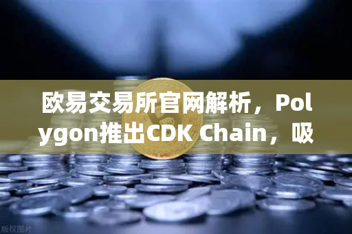 欧易交易所官网解析，Polygon推出CDK Chain，吸引多个游戏项目部署，Web3游戏生态迎来爆发