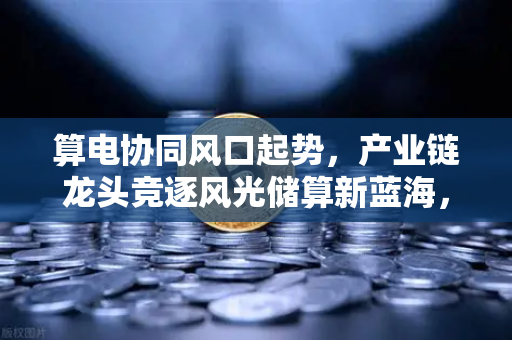 算电协同风口起势,产业链龙头竞逐风光储算新蓝海,欧易交易所官网深度解析-第1张图片-欧易交易所 算电协同风口起势,产业链龙头竞逐风光储算新蓝海,欧易交易所官网深度解析-第1张图片-欧易交易所